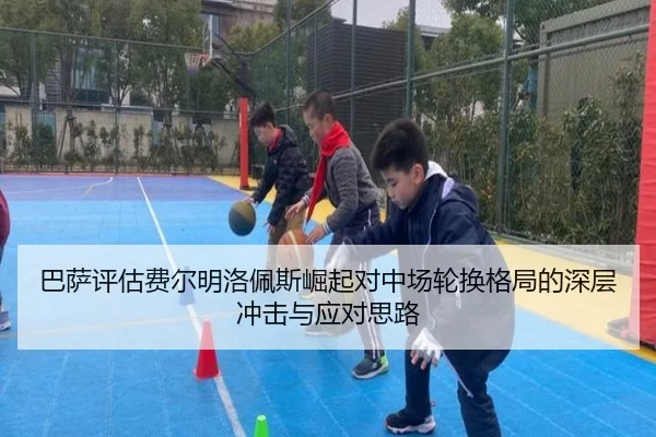 巴萨评估费尔明洛佩斯崛起对中场轮换格局的深层冲击与应对思路