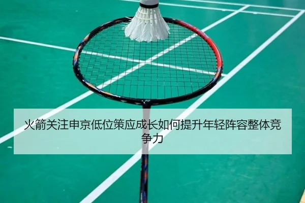 火箭关注申京低位策应成长如何提升年轻阵容整体竞争力
