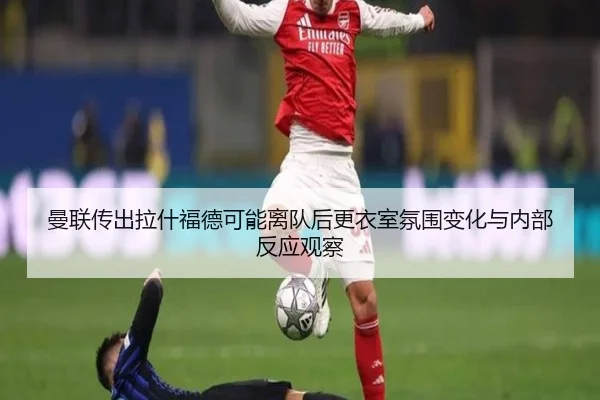 曼联传出拉什福德可能离队后更衣室氛围变化与内部反应观察