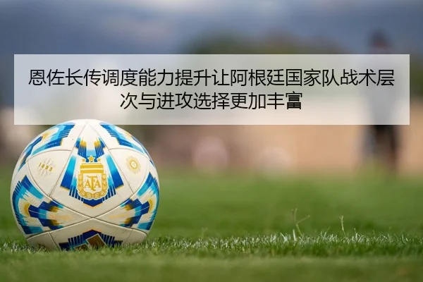 恩佐长传调度能力提升让阿根廷国家队战术层次与进攻选择更加丰富